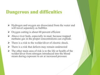 Dangerous and difficulties
 Hydrogen and oxygen are dissociated from the water and
will travel separately as bubbles
 Oxygen cutting is about 60 percent efficient
 Above river beds, especially in mud, because trapped
methane gas in the proper concentrations can explode.
 There is a risk to the welder/diver of electric shock.
 There is a risk that defects may remain undetected
 The other main area of risk is to the life or health of the
welder/diver from nitrogen introduced into the blood
steam during exposure to air at increased pressure
 