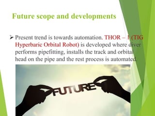 Future scope and developments
 Present trend is towards automation. THOR – 1 (TIG
Hyperbaric Orbital Robot) is developed where diver
performs pipefitting, installs the track and orbital
head on the pipe and the rest process is automated.
 