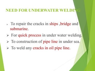 NEED FOR UNDERWATER WELDING
 To repair the cracks in ships ,bridge and
submarine.
 For quick process in under water welding.
 To construction of pipe line in under sea.
 To weld any cracks in oil pipe line.
 