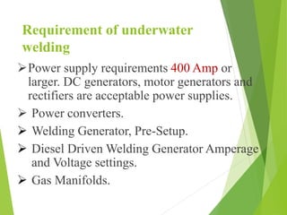 Requirement of underwater
welding
Power supply requirements 400 Amp or
larger. DC generators, motor generators and
rectifiers are acceptable power supplies.
 Power converters.
 Welding Generator, Pre-Setup.
 Diesel Driven Welding Generator Amperage
and Voltage settings.
 Gas Manifolds.
 
