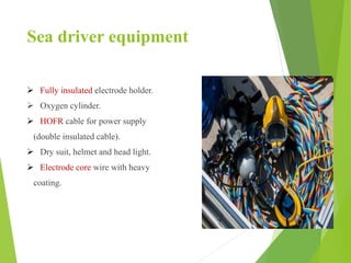 Sea driver equipment
 Fully insulated electrode holder.
 Oxygen cylinder.
 HOFR cable for power supply
(double insulated cable).
 Dry suit, helmet and head light.
 Electrode core wire with heavy
coating.
 