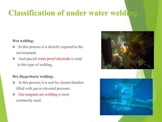 Classification of under water welding
Wet welding:
 In this process it is directly exposed to the
environment.
 And special water proof electrode is used
in this type of welding.
Dry/Hyperbaric welding:
 In this process it is seal by closed chamber
filled with gas to elevated pressure.
 Gas tungsten arc welding is most
commonly used.
 