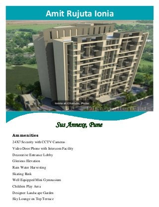
Amit Rujuta Ionia
Sus Annexe, Pune
Ammenities
24X7 Security with CCTV Cameras
Video Door Phone with Intercom Facility
Decorative Entrance Lobby
Glorious Elevation
Rain Water Harvesting
Skating Rink
Well Equipped Mini Gymnasium
Children Play Area
Designer Landscape Garden
Sky Lounge on Top Terrace
 