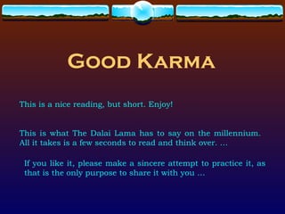 Good Karma
This is a nice reading, but short. Enjoy!


This is what The Dalai Lama has to say on the millennium.
All it takes is a few seconds to read and think over. …

 If you like it, please make a sincere attempt to practice it, as
 that is the only purpose to share it with you …
 