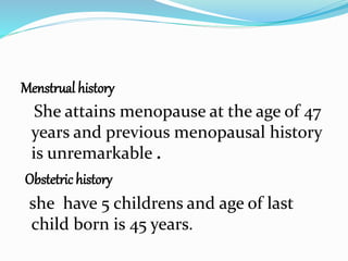 Menstrual history
She attains menopause at the age of 47
years and previous menopausal history
is unremarkable .
Obstetric history
she have 5 childrens and age of last
child born is 45 years.
 