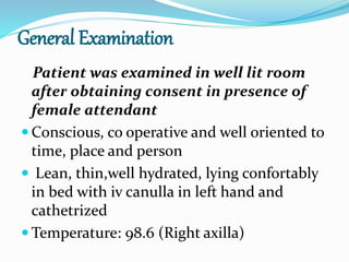 General Examination
Patient was examined in well lit room
after obtaining consent in presence of
female attendant
 Conscious, co operative and well oriented to
time, place and person
 Lean, thin,well hydrated, lying confortably
in bed with iv canulla in left hand and
cathetrized
 Temperature: 98.6 (Right axilla)
 
