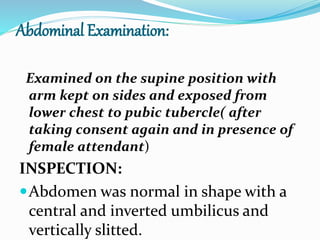 Abdominal Examination:
Examined on the supine position with
arm kept on sides and exposed from
lower chest to pubic tubercle( after
taking consent again and in presence of
female attendant)
INSPECTION:
Abdomen was normal in shape with a
central and inverted umbilicus and
vertically slitted.
 