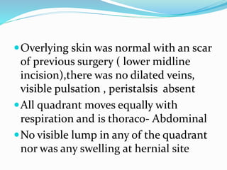 Overlying skin was normal with an scar
of previous surgery ( lower midline
incision),there was no dilated veins,
visible pulsation , peristalsis absent
All quadrant moves equally with
respiration and is thoraco- Abdominal
No visible lump in any of the quadrant
nor was any swelling at hernial site
 