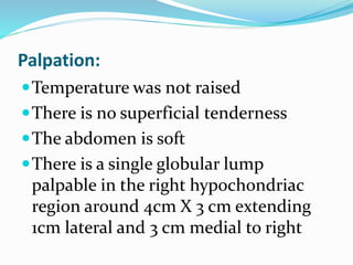 Palpation:
Temperature was not raised
There is no superficial tenderness
The abdomen is soft
There is a single globular lump
palpable in the right hypochondriac
region around 4cm X 3 cm extending
1cm lateral and 3 cm medial to right
 