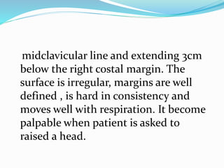 midclavicular line and extending 3cm
below the right costal margin. The
surface is irregular, margins are well
defined , is hard in consistency and
moves well with respiration. It become
palpable when patient is asked to
raised a head.
 