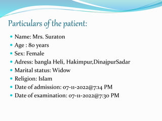 Particulars of the patient:
 Name: Mrs. Suraton
 Age : 80 years
 Sex: Female
 Adress: bangla Heli, Hakimpur,DinajpurSadar
 Marital status: Widow
 Religion: Islam
 Date of admission: 07-11-2022@7:14 PM
 Date of examination: 07-11-2022@7:30 PM
 