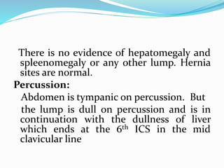There is no evidence of hepatomegaly and
spleenomegaly or any other lump. Hernia
sites are normal.
Percussion:
Abdomen is tympanic on percussion. But
the lump is dull on percussion and is in
continuation with the dullness of liver
which ends at the 6th ICS in the mid
clavicular line
 
