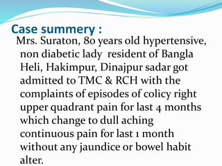 Case summery :
Mrs. Suraton, 80 years old hypertensive,
non diabetic lady resident of Bangla
Heli, Hakimpur, Dinajpur sadar got
admitted to TMC & RCH with the
complaints of episodes of colicy right
upper quadrant pain for last 4 months
which change to dull aching
continuous pain for last 1 month
without any jaundice or bowel habit
alter.
 