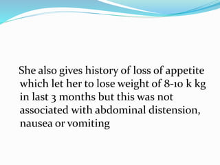 She also gives history of loss of appetite
which let her to lose weight of 8-10 k kg
in last 3 months but this was not
associated with abdominal distension,
nausea or vomiting
 