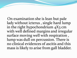 On examination she is lean but pale
lady without icterus , single hard lump
in the right hypochondrium 4X3 cm
with well defined margins and irregular
surface moving well with respiration ,
lump was dull on percussion. There is
no clinical evidences of ascitis and this
mass is likely to arise from gall bladder.
 