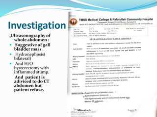 Investigation:
„Ultrasonography of
whole abdomen :
 Suggestive of gall
bladder mass.
 Hydronephosis(
bilateral)
 And H/O
hysterectomy with
inflammed stump.
And patient is
adiviced to do CT
abdomen but
patient refuse.
 
