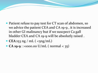  Patient refuse to pay test for CT scan of abdomen, so
we advice the patient CEA and CA 19-9 , it is increased
in other GI malinancy but if we suscpect Ca gall
bladder CEA and CA 19-9 will be absolutly raised .
 CEA:153 ng / mL ( <5ng/mL)
 CA 19-9 : >1000.00 U/mL ( normal < 35)
 