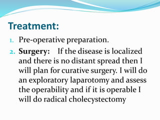 Treatment:
1. Pre-operative preparation.
2. Surgery: If the disease is localized
and there is no distant spread then I
will plan for curative surgery. I will do
an exploratory laparotomy and assess
the operability and if it is operable I
will do radical cholecystectomy
 