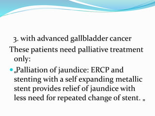 3. with advanced gallbladder cancer
These patients need palliative treatment
only:
„Palliation of jaundice: ERCP and
stenting with a self expanding metallic
stent provides relief of jaundice with
less need for repeated change of stent. „
 