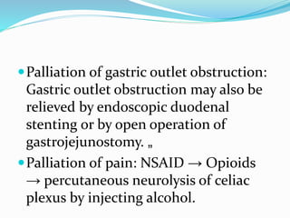 Palliation of gastric outlet obstruction:
Gastric outlet obstruction may also be
relieved by endoscopic duodenal
stenting or by open operation of
gastrojejunostomy. „
Palliation of pain: NSAID → Opioids
→ percutaneous neurolysis of celiac
plexus by injecting alcohol.
 