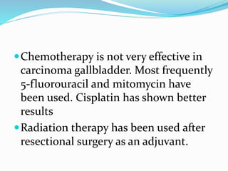 Chemotherapy is not very effective in
carcinoma gallbladder. Most frequently
5-fluorouracil and mitomycin have
been used. Cisplatin has shown better
results
Radiation therapy has been used after
resectional surgery as an adjuvant.
 