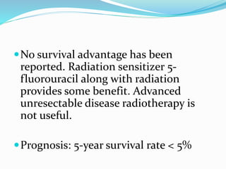 No survival advantage has been
reported. Radiation sensitizer 5-
fluorouracil along with radiation
provides some benefit. Advanced
unresectable disease radiotherapy is
not useful.
Prognosis: 5-year survival rate < 5%
 