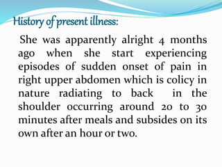History of present illness:
She was apparently alright 4 months
ago when she start experiencing
episodes of sudden onset of pain in
right upper abdomen which is colicy in
nature radiating to back in the
shoulder occurring around 20 to 30
minutes after meals and subsides on its
own after an hour or two.
 
