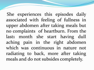 She experiences this episodes daily
associated with feeling of fullness in
upper abdomen after taking meals but
no complaints of heartburn. From the
last1 month she start having dull
aching pain in the right abdomen
which was continuous in nature not
radiating to back, more after taking
meals and do not subsides completely.
 