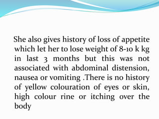 She also gives history of loss of appetite
which let her to lose weight of 8-10 k kg
in last 3 months but this was not
associated with abdominal distension,
nausea or vomiting .There is no history
of yellow colouration of eyes or skin,
high colour rine or itching over the
body
 