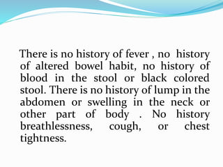 There is no history of fever , no history
of altered bowel habit, no history of
blood in the stool or black colored
stool. There is no history of lump in the
abdomen or swelling in the neck or
other part of body . No history
breathlessness, cough, or chest
tightness.
 
