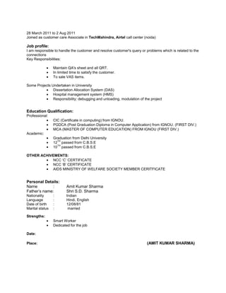 28 March 2011 to 2 Aug 2011
Joined as customer care Associate in TechMahindra, Airtel call center (noida)
Job profile:
I am responsible to handle the customer and resolve customer's query or problems which is related to the
connections
Key Responsibilities:
Maintain QA's sheet and all QRT.
In limited time to satisfy the customer.
To sale VAS items.
Some Projects Undertaken in University
Dissertation Allocation System (DAS)
Hospital management system (HMS)
Responsibility: debugging and unloading, modulation of the project
Education Qualification:
Professional:
CIC (Certificate in computing) from IGNOU.
PGDCA (Post Graduation Diploma in Computer Application) from IGNOU. (FIRST DIV.)
MCA (MASTER OF COMPUTER EDUCATION) FROM IGNOU (FIRST DIV.)
Academic:
Graduation from Delhi University
12
TH
passed from C.B.S.E
10
TH
passed from C.B.S.E
OTHER ACHIVEMENTS:
NCC ‘C’ CERTIFICATE
NCC ‘B’ CERTIFICATE
AIDS MINISTRY OF WELFARE SOCIETY MEMBER CERITFICATE
Personal Details:
Name : Amit Kumar Sharma
Father’s name: Shri S.D. Sharma
Nationality : Indian
Language : Hindi, English
Date of birth : 12/08/81
Marital status : married
Strengths:
Smart Worker
Dedicated for the job
Date:
Place: (AMIT KUMAR SHARMA)
 