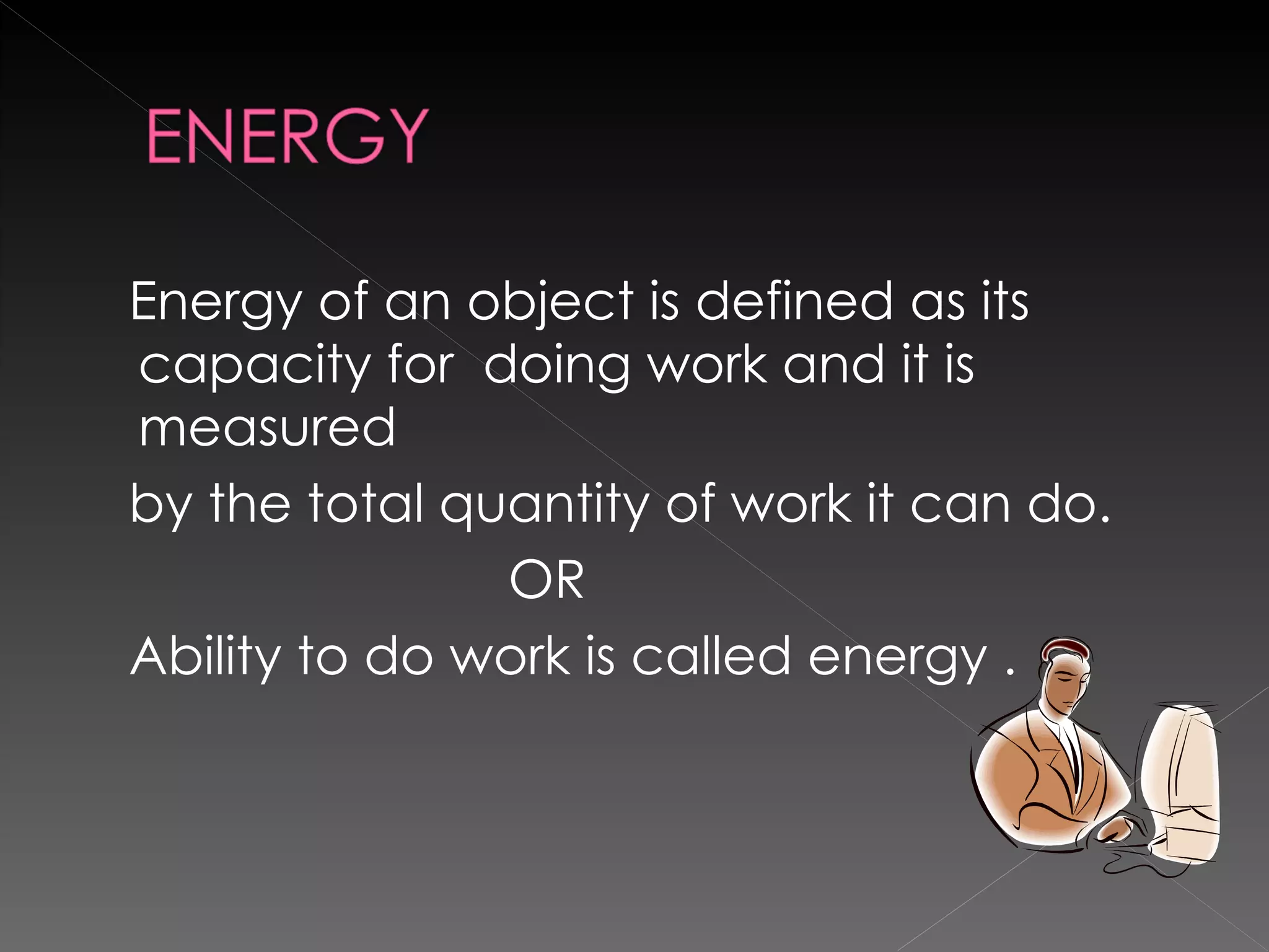 Energy of an object is defined as its capacity for  doing work and it is measured by the total quantity of work it can do. OR Ability to do work is called energy .  