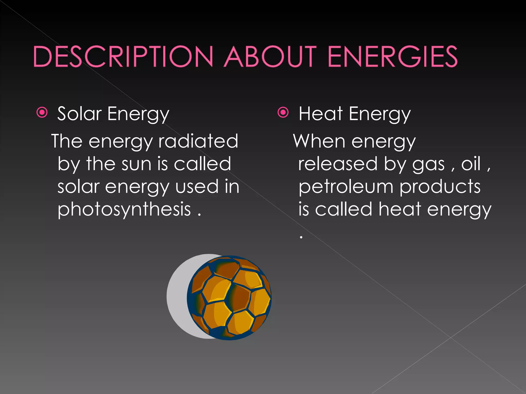 Solar Energy The energy radiated by the sun is called solar energy used in photosynthesis . Heat Energy When energy released by gas , oil , petroleum products is called heat energy . 
