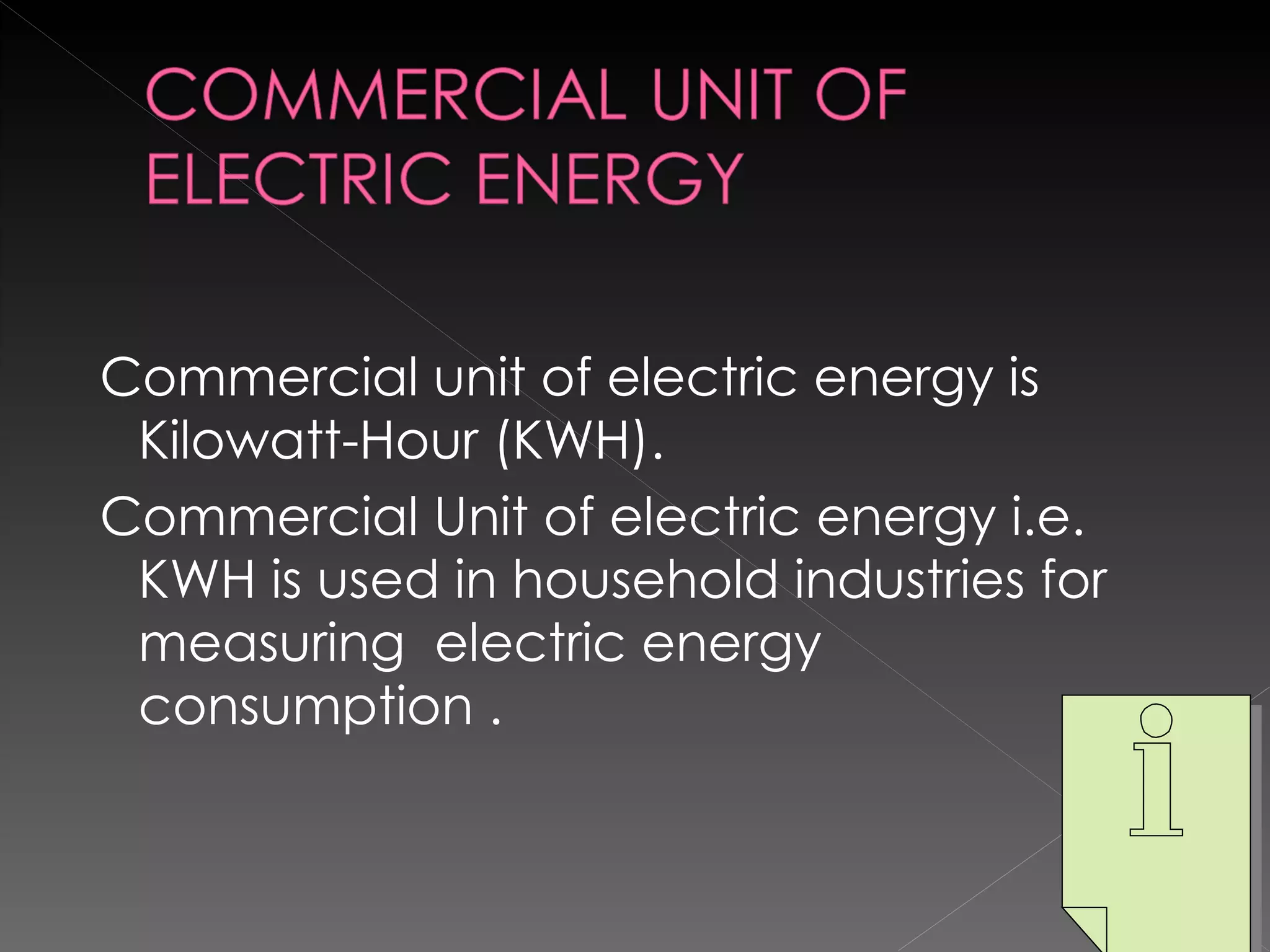 Commercial unit of electric energy is Kilowatt-Hour (KWH). Commercial Unit of electric energy i.e. KWH is used in household industries for measuring  electric energy consumption .  
