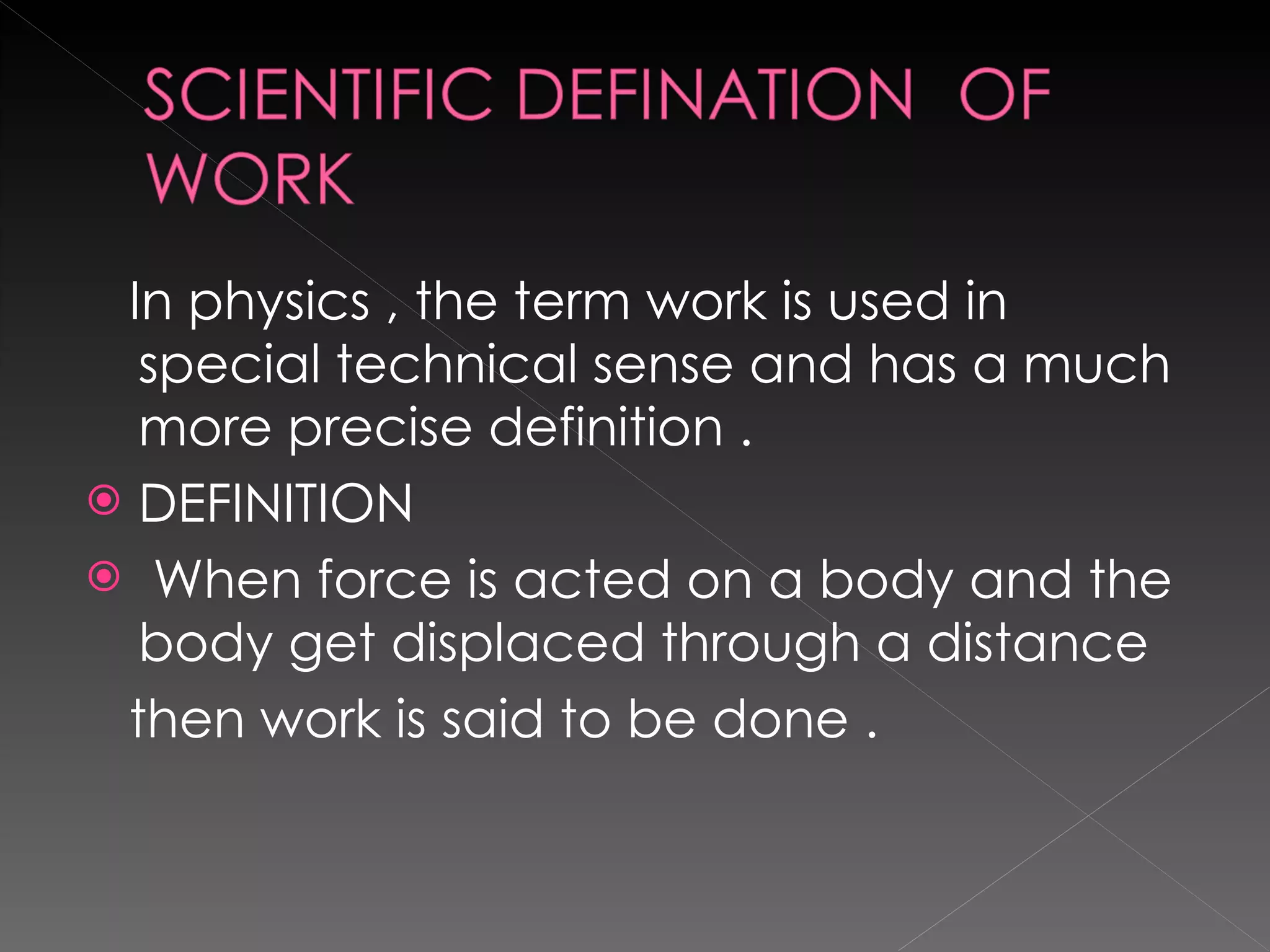 In physics , the term work is used in  special technical sense and has a much more precise definition . DEFINITION When force is acted on a body and the body get displaced through a distance  then work is said to be done . 