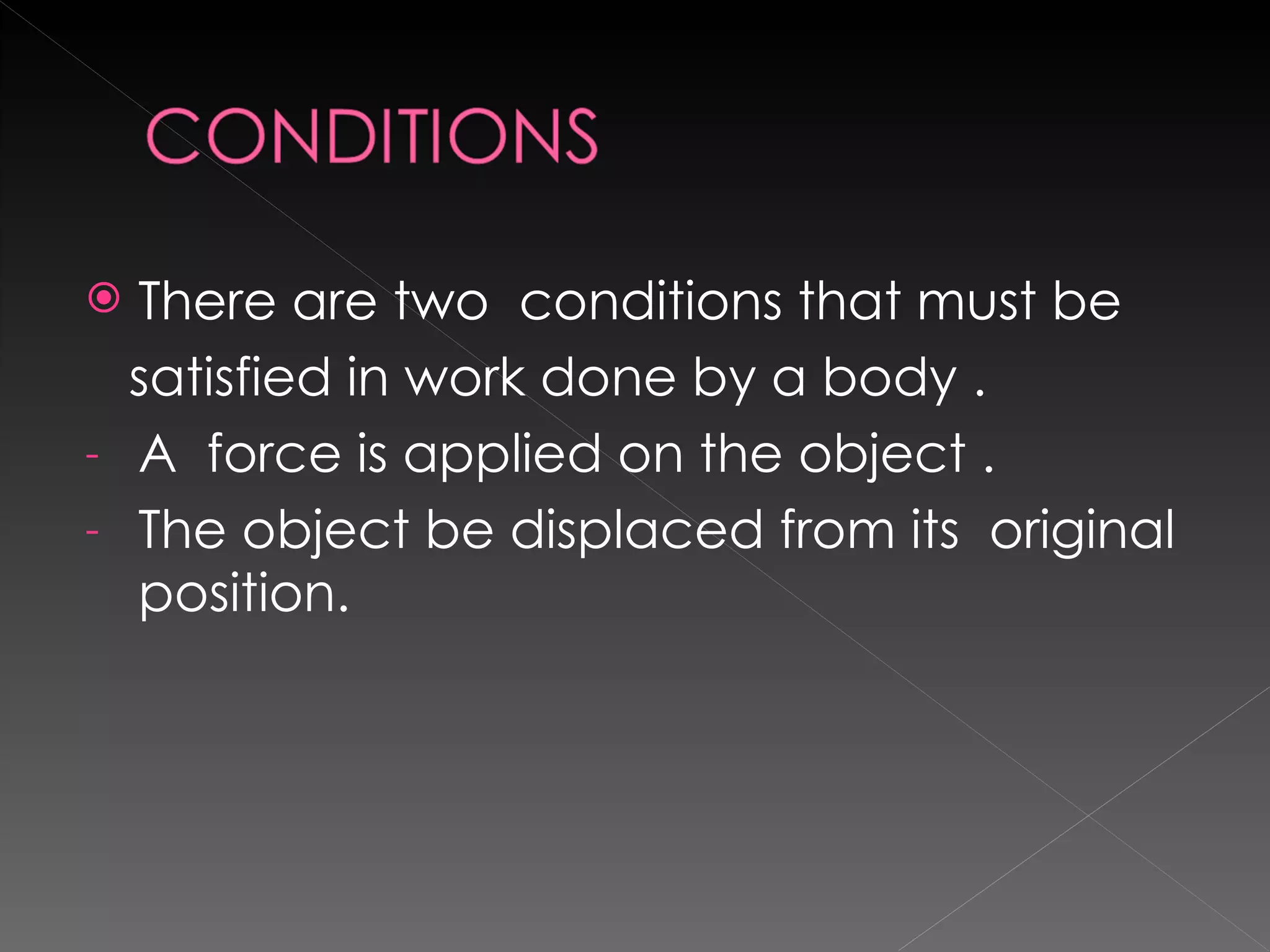 There are two  conditions that must be  satisfied in work done by a body . A  force is applied on the object . The object be displaced from its  original position. 
