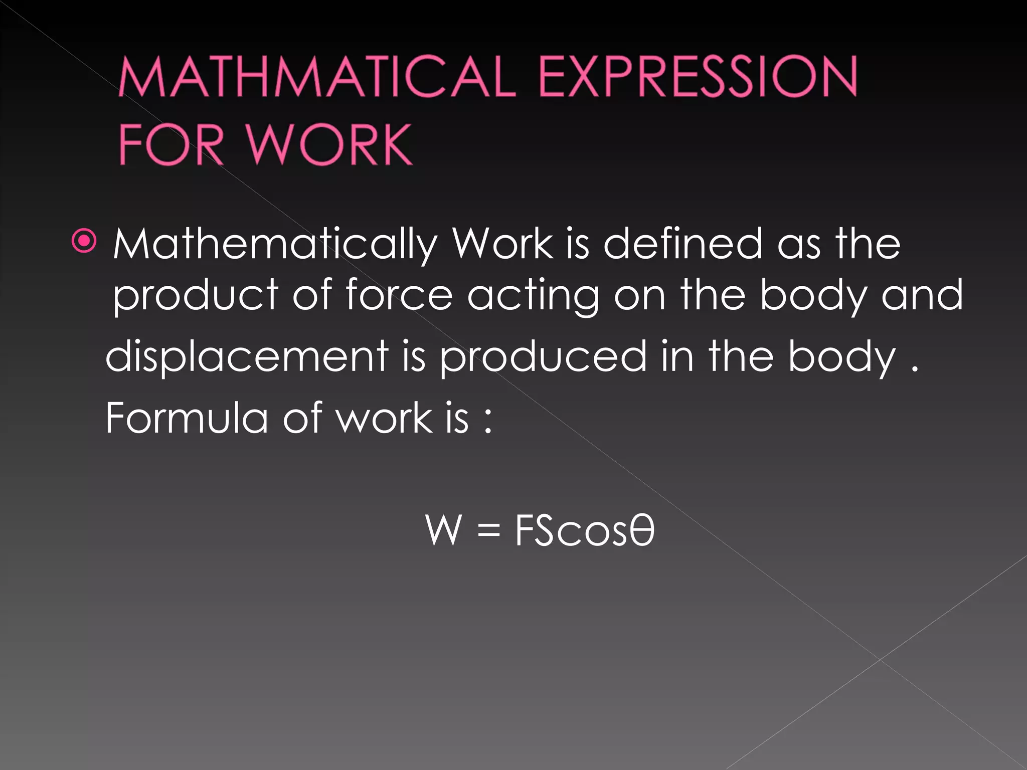 Mathematically Work is defined as the product of force acting on the body and displacement is produced in the body . Formula of work is :  W = FScosθ 