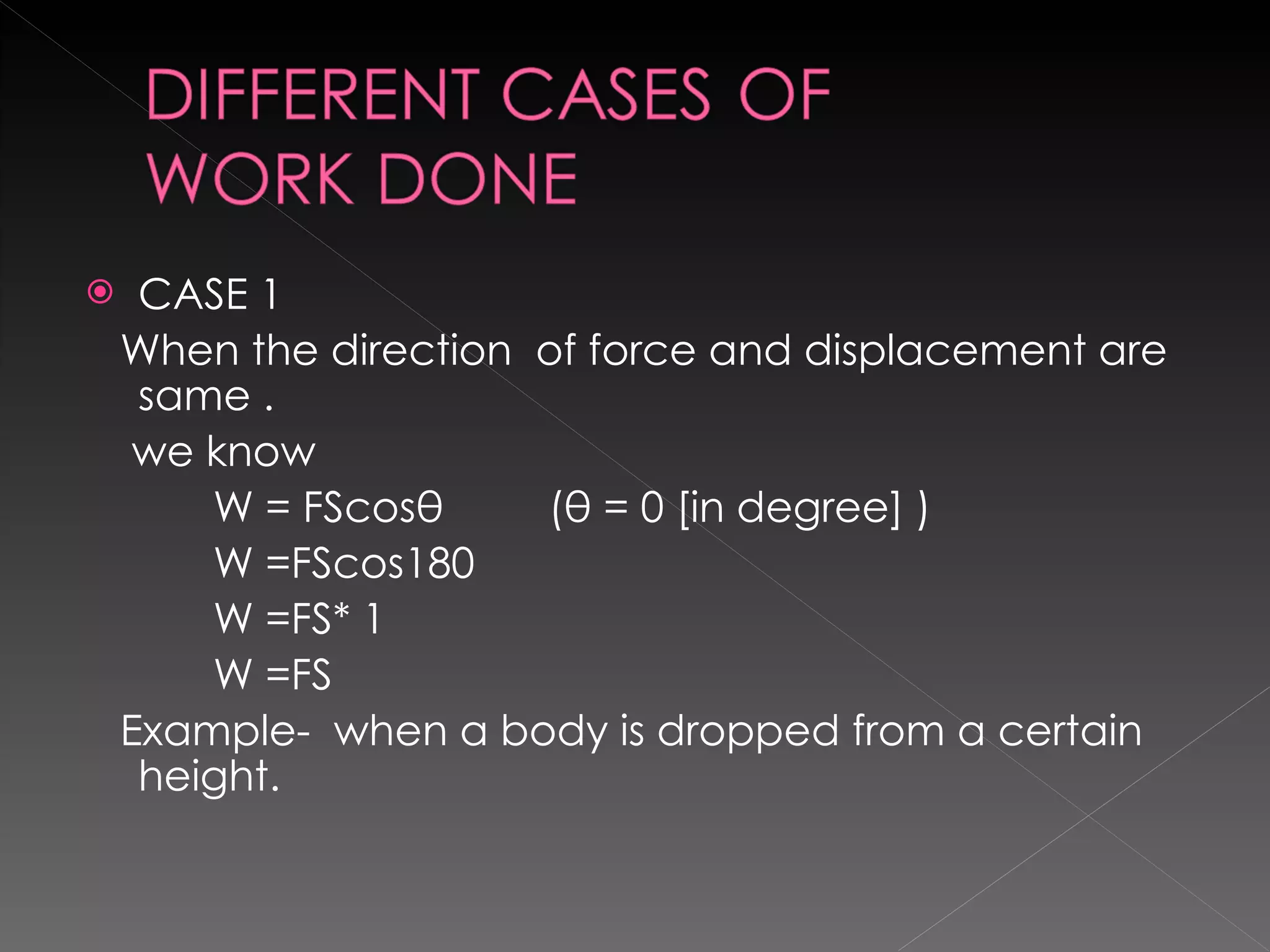 CASE 1 When the direction  of force and displacement are same . we know  W = FScosθ  (θ = 0 [in degree] ) W =FScos180 W =FS* 1 W =FS Example-  when a body is dropped from a certain height. 