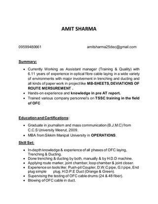 AMIT SHARMA
09599480661 amitsharma25dec@gmail.com
Summary:
 Currently Working as Assistant manager (Training & Quality) with
6.11 years of experience in optical fibre cable laying in a wide variety
of environments with major involvement in trenching and ducting and
all kinds of paper work in projectlike MB-SHEETS,DEVIATIONS OF
ROUTE MERSUREMENT .
 Hands-on experience and knowledge in pre AT report.
 Trained various company personnel’s on TSSC training in the field
of OFC
Educationand Certifications:
 Graduate in journalism and mass communication (B.J.M.C) from
C.C.S University Meerut, 2009.
 MBA from Sikkim Manipal University in OPERATIONS.
Skill Set:
 In-depth knowledge & experience of all phases of OFC laying,
Trenching & Ducting.
 Done trenching & ducting by both, manually & by H.D.D machine.
 Applying route marker, joint chamber, loop chamber & joint closer.
 Experience on tools like: Push-pit Coupler, D.W.C pipe, G.I pipe, End
plug simple plug, H.D.P.E Duct (Orange & Green).
 Supervising the testing of OFC cable drums (24 & 48 fiber).
 Blowing of OFC cable in duct.
 