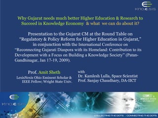 Why Gujarat needs much better Higher Education & Research to
Succeed in Knowledge Economy & what we can do about it?
Presentation to the Gujarat CM at the Round Table on
“Regulatory & Policy Reform for Higher Education in Gujarat,”
in conjunction with the International Conference on
“Reconnecting Gujarati Diaspora with its Homeland: Contribution to its
Development with a Focus on Building a Knowledge Society” (Patan-
Gandhinagar, Jan 17-19, 2009).
Prof. Amit Sheth
LexisNexis Ohio Eminent Scholar &
IEEE Fellow; Wright State Univ.
with
Dr. Kamlesh Lulla, Space Scientist
Prof. Sanjay Chaudhary, DA-IICT
 