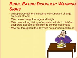 BINGE EATING DISORDER: WARNING
SIGNS
 Wrappers/containers indicating consumption of large
amounts of food
 MAY be overweight for age and height
 MAY have a long history of repeated efforts to diet-feel
desperate about their difficulty to control food intake
 MAY eat throughout the day with no planned mealtimes
 