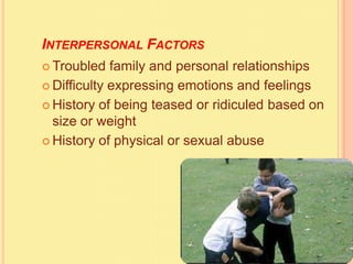 INTERPERSONAL FACTORS
 Troubled family and personal relationships
 Difficulty expressing emotions and feelings
 History of being teased or ridiculed based on
size or weight
 History of physical or sexual abuse
 
