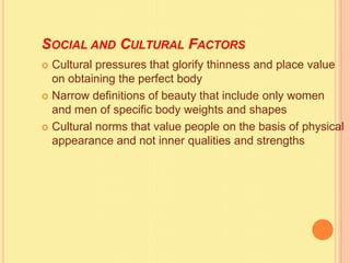 SOCIAL AND CULTURAL FACTORS
 Cultural pressures that glorify thinness and place value
on obtaining the perfect body
 Narrow definitions of beauty that include only women
and men of specific body weights and shapes
 Cultural norms that value people on the basis of physical
appearance and not inner qualities and strengths
 
