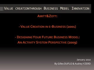 Value creationthrough Business Model Innovation  Amitt & Zott: - Value Creation in e-Business (2001)  - Designing Your Future Business Model:  An Activity System Perspective (2009) January 2010 By Gilles DUFLO & Audrey YZERD 