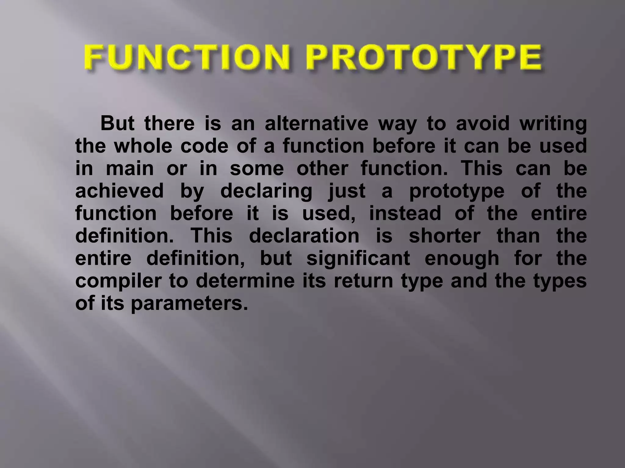 But there is an alternative way to avoid writing
the whole code of a function before it can be used
in main or in some other function. This can be
achieved by declaring just a prototype of the
function before it is used, instead of the entire
definition. This declaration is shorter than the
entire definition, but significant enough for the
compiler to determine its return type and the types
of its parameters.
 