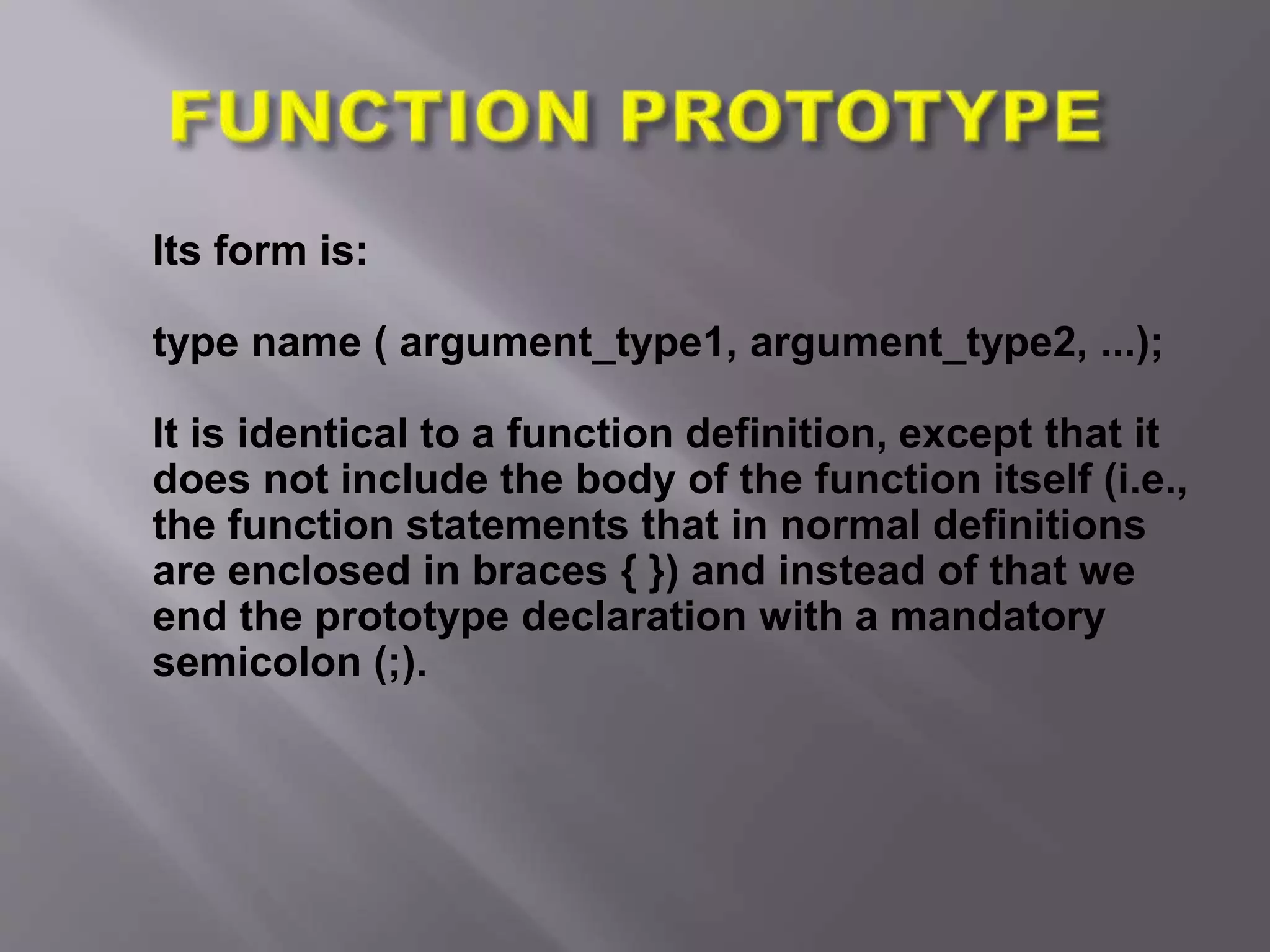 Its form is:
type name ( argument_type1, argument_type2, ...);
It is identical to a function definition, except that it
does not include the body of the function itself (i.e.,
the function statements that in normal definitions
are enclosed in braces { }) and instead of that we
end the prototype declaration with a mandatory
semicolon (;).
 