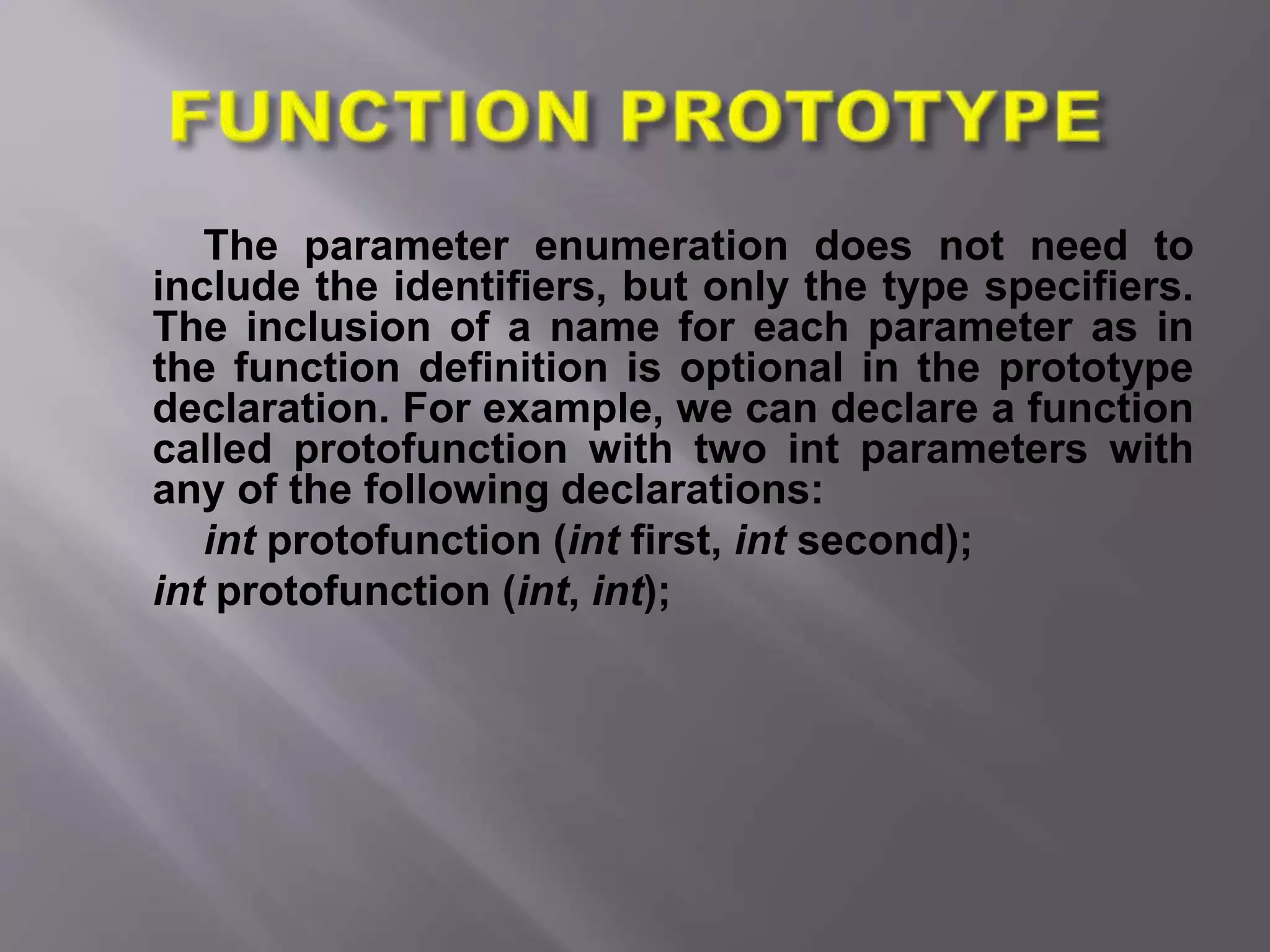 The parameter enumeration does not need to
include the identifiers, but only the type specifiers.
The inclusion of a name for each parameter as in
the function definition is optional in the prototype
declaration. For example, we can declare a function
called protofunction with two int parameters with
any of the following declarations:
int protofunction (int first, int second);
int protofunction (int, int);
 