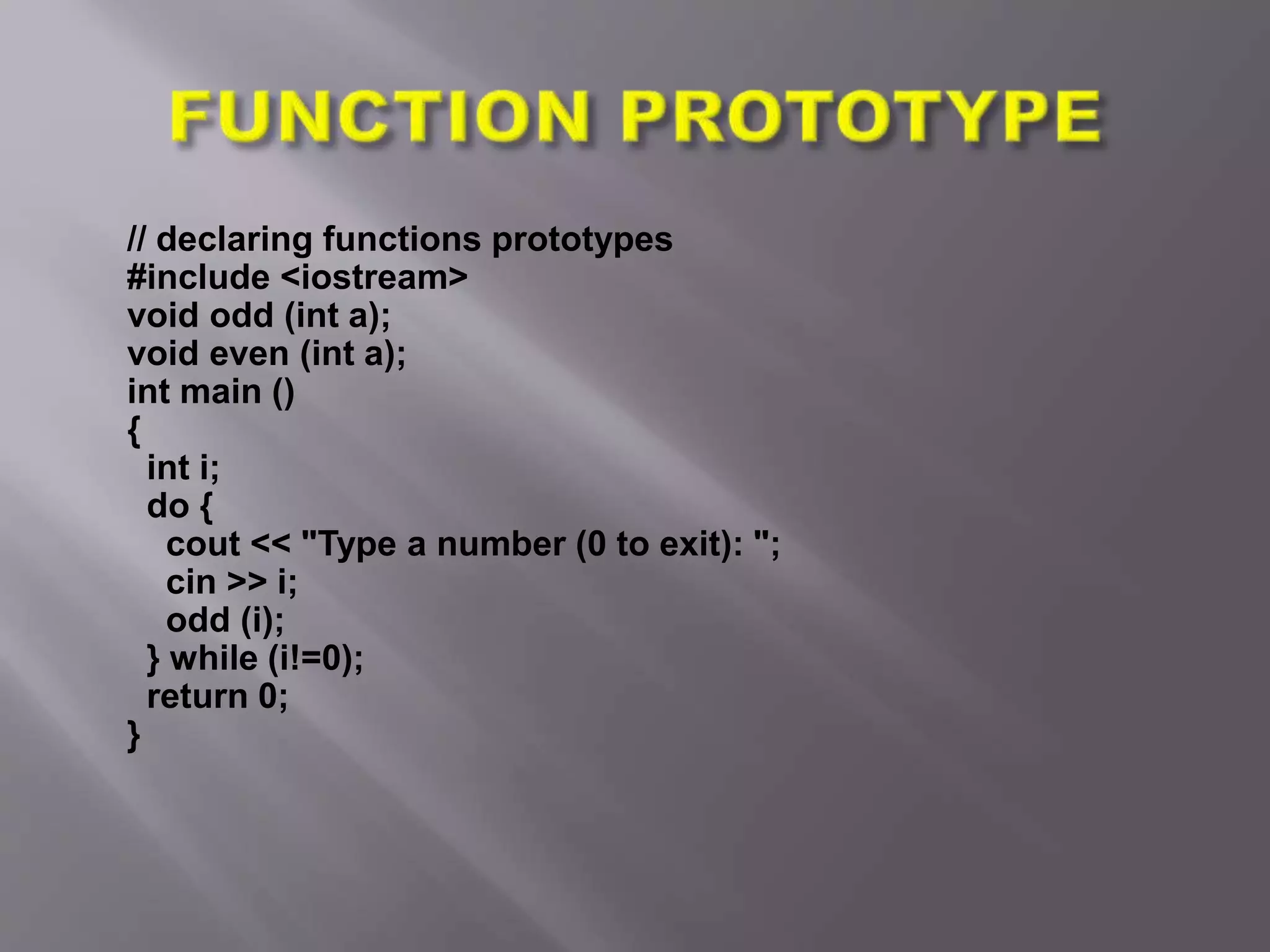 // declaring functions prototypes
#include <iostream>
void odd (int a);
void even (int a);
int main ()
{
int i;
do {
cout << "Type a number (0 to exit): ";
cin >> i;
odd (i);
} while (i!=0);
return 0;
}
 