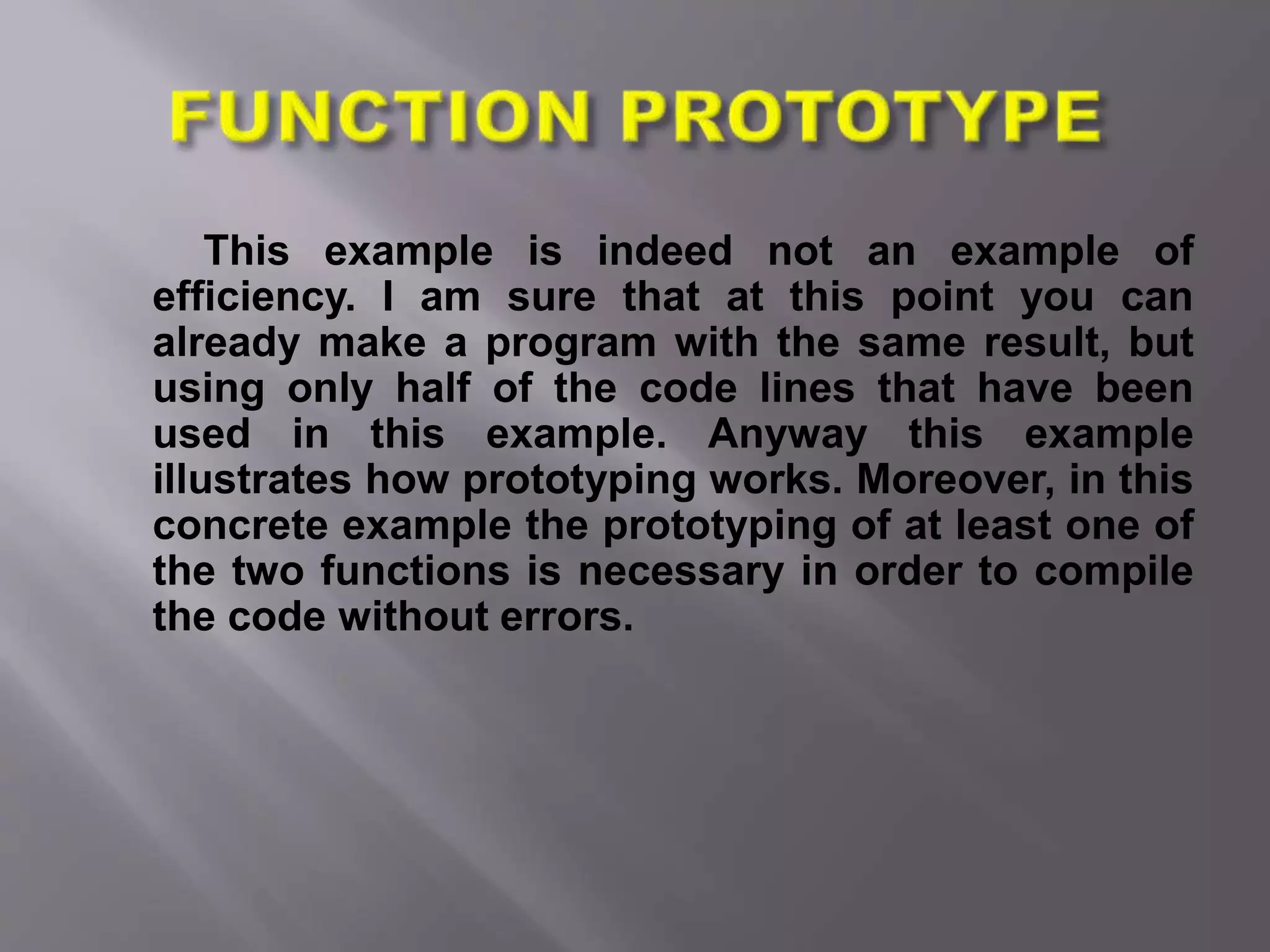 This example is indeed not an example of
efficiency. I am sure that at this point you can
already make a program with the same result, but
using only half of the code lines that have been
used in this example. Anyway this example
illustrates how prototyping works. Moreover, in this
concrete example the prototyping of at least one of
the two functions is necessary in order to compile
the code without errors.
 