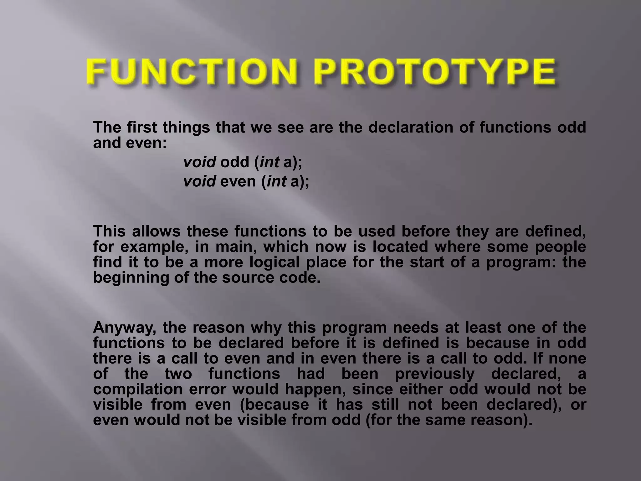 The first things that we see are the declaration of functions odd
and even:
void odd (int a);
void even (int a);
This allows these functions to be used before they are defined,
for example, in main, which now is located where some people
find it to be a more logical place for the start of a program: the
beginning of the source code.
Anyway, the reason why this program needs at least one of the
functions to be declared before it is defined is because in odd
there is a call to even and in even there is a call to odd. If none
of the two functions had been previously declared, a
compilation error would happen, since either odd would not be
visible from even (because it has still not been declared), or
even would not be visible from odd (for the same reason).
 